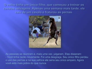 As pessoas se reuniram e, mais uma vez, julgaram. Elas disseram:
- Você tinha razão novamente. Foi uma desgraça. Seu único filho perdeu
o uso das pernas e na sua velhice ele seria seu único amparo. Agora
você está mais pobre do que nunca.
 