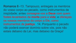 Romanos 6 -13. Tampouco, entregais os membros
do vosso corpo ao pecado, como instrumentos de
iniqüidade; antes consagrai-vos a Deus com quem
fostes levantados da morte para a vida; e ofereçais
os vossos membros do corpo a Ele, como
instrumentos de justiça. 14. Porquanto o pecado
não poderá exercer domínio sobre vós, pois não
estais debaixo da Lei, mas debaixo da Graça!
 