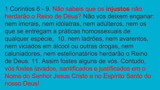 1 Coríntios 6 - 9. Não sabeis que os injustos não
herdarão o Reino de Deus? Não vos deixem enganar:
nem imorais, nem idólatras, nem adúlteros, nem os
que se entregam a práticas homossexuais de
qualquer espécie, 10. nem ladrões, nem avarentos,
nem viciados em álcool ou outras drogas, nem
caluniadores, nem estelionatários herdarão o Reino
de Deus. 11. Assim fostes alguns de vós. Contudo,
vós fostes lavados, santificados e justificados em o
Nome do Senhor Jesus Cristo e no Espírito Santo do
nosso Deus!
 
