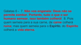 Gálatas 6 - 7. Não vos enganeis: Deus não se
permite zombar. Portanto, tudo o que o ser
humano semear, isso também colherá! 8. Pois
quem semeia para a sua carne, da carne colherá
ruína; mas quem semeia para o Espírito, do Espírito
colherá a vida eterna.
 