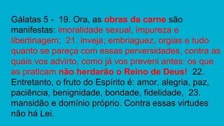 Gálatas 5 - 19. Ora, as obras da carne são
manifestas: imoralidade sexual, impureza e
libertinagem; 21. inveja; embriaguez, orgias e tudo
quanto se pareça com essas perversidades, contra as
quais vos advirto, como já vos preveni antes: os que
as praticam não herdarão o Reino de Deus! 22.
Entretanto, o fruto do Espírito é: amor, alegria, paz,
paciência, benignidade, bondade, fidelidade, 23.
mansidão e domínio próprio. Contra essas virtudes
não há Lei.
 