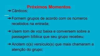 Próximos Momentos
➔Cânticos;
➔Formem grupos de acordo com os números
recebidos na entrada;
➔Usem tom de voz baixa e conversem sobre a
passagem bíblica que seu grupo recebeu;
➔Anotem o(s) versículo(s) que mais chamaram a
atenção do grupo;
 