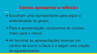 Vamos apresentar a reflexão
➔Escolham uma representante para expor o
entendimento do grupo;
➔Para a apresentação, iniciaremos do número
maior para o menor.
➔Ao terminar as apresentações teremos um
cântico de louvor a Deus e a seguir uma oração
de agradecimento.
 