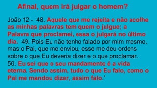 João 12 - 48. Aquele que me rejeita e não acolhe
as minhas palavras tem quem o julgue; a
Palavra que proclamei, essa o julgará no último
dia. 49. Pois Eu não tenho falado por mim mesmo,
mas o Pai, que me enviou, esse me deu ordens
sobre o que Eu deveria dizer e o que proclamar.
50. Eu sei que o seu mandamento é a vida
eterna. Sendo assim, tudo o que Eu falo, como o
Pai me mandou dizer, assim falo.”
Afinal, quem irá julgar o homem?
 