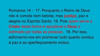 Romanos 14 - 17. Porquanto o Reino de Deus
não é comida nem bebida, mas justiça, paz e
alegria no Espírito Santo; 18. Pois quem serve a
Cristo desta forma é agradável a Deus e
estimado por todas as pessoas. 19. Por isso,
esforcemo-nos em promover tudo quanto conduz
à paz e ao aperfeiçoamento mútuo.
 