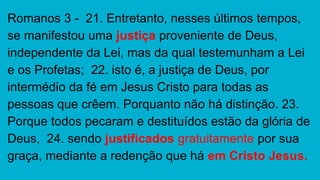 Romanos 3 - 21. Entretanto, nesses últimos tempos,
se manifestou uma justiça proveniente de Deus,
independente da Lei, mas da qual testemunham a Lei
e os Profetas; 22. isto é, a justiça de Deus, por
intermédio da fé em Jesus Cristo para todas as
pessoas que crêem. Porquanto não há distinção. 23.
Porque todos pecaram e destituídos estão da glória de
Deus, 24. sendo justificados gratuitamente por sua
graça, mediante a redenção que há em Cristo Jesus.
 
