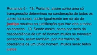 Romanos 5 - 18. Portanto, assim como uma só
transgressão determinou na condenação de todos os
seres humanos, assim igualmente um só ato de
justiça resultou na justificação que traz vida a todos
os homens. 19. Sendo assim, como por meio da
desobediência de um só homem muitos se tornaram
pecadores, assim também, por intermédio da
obediência de um único homem, muitos serão feitos
justos.
 