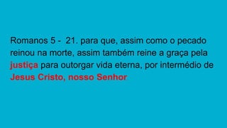 Romanos 5 - 21. para que, assim como o pecado
reinou na morte, assim também reine a graça pela
justiça para outorgar vida eterna, por intermédio de
Jesus Cristo, nosso Senhor.
 