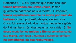 Romanos 6 - 3. Ou ignoreis que todos nós, que
fomos batizados em Cristo Jesus, fomos
igualmente batizados na sua morte? 4. Portanto,
fomos sepultados com Ele na morte por meio do
batismo, com o propósito de que, assim como
Cristo foi ressuscitado dos mortos mediante a glória
do Pai, também nós vivamos uma nova vida. 5. Se
desse modo fomos unidos a Ele na semelhança da
sua morte, com toda a certeza o seremos também
na semelhança da sua ressurreição.
 