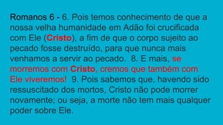 Romanos 6 - 6. Pois temos conhecimento de que a
nossa velha humanidade em Adão foi crucificada
com Ele (Cristo), a fim de que o corpo sujeito ao
pecado fosse destruído, para que nunca mais
venhamos a servir ao pecado. 8. E mais, se
morremos com Cristo, cremos que também com
Ele viveremos! 9. Pois sabemos que, havendo sido
ressuscitado dos mortos, Cristo não pode morrer
novamente; ou seja, a morte não tem mais qualquer
poder sobre Ele.
 