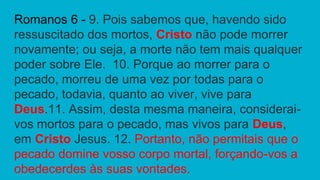 Romanos 6 - 9. Pois sabemos que, havendo sido
ressuscitado dos mortos, Cristo não pode morrer
novamente; ou seja, a morte não tem mais qualquer
poder sobre Ele. 10. Porque ao morrer para o
pecado, morreu de uma vez por todas para o
pecado, todavia, quanto ao viver, vive para
Deus.11. Assim, desta mesma maneira, considerai-
vos mortos para o pecado, mas vivos para Deus,
em Cristo Jesus. 12. Portanto, não permitais que o
pecado domine vosso corpo mortal, forçando-vos a
obedecerdes às suas vontades.
 