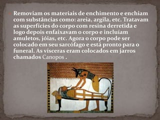Removiam os materiais de enchimento e enchiam com substâncias como: areia, argila, etc. Tratavam as superfícies do corpo com resina derretida e logo depois enfaixavam o corpo e incluíam amuletos, jóias, etc. Agora o corpo pode ser colocado em seu sarcófago e está pronto para o funeral. As vísceras eram colocados em jarros chamados Canopos .