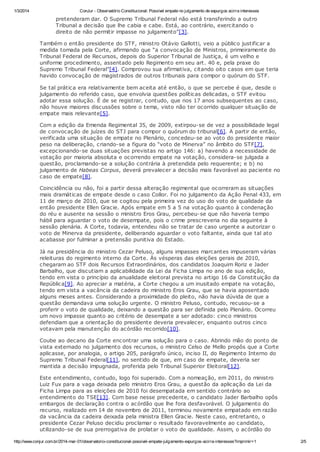 1/3/2014

ConJur - Observatório Constitucional: Possível empate no julgamento de expurgos acirra interesses

pretenderam dar. O Supremo Tribunal Federal não está transferindo a outro
Tribunal a decisão que lhe cabia e cabe. Está, ao contrário, exercitando o
direito de não permitir impasse no julgamento”[3].
Também o então presidente do STF, ministro Otávio Gallotti, veio a público justificar a
medida tomada pela Corte, afirmando que “a convocação de Ministros, primeiramente do
Tribunal Federal de Recursos, depois do Superior Tribunal de Justiça, é um velho e
uniforme procedimento, assentado pelo Regimento em seu art. 40 e, pela praxe do
Supremo Tribunal Federal”[4]. Comprovou sua afirmativa, citando oito casos em que teria
havido convocação de magistrados de outros tribunais para compor o quórum do STF.
Se tal prática era relativamente bem aceita até então, o que se percebe é que, desde o
julgamento do referido caso, que envolvia questões políticas delicadas, o STF evitou
adotar essa solução. É de se registrar, contudo, que nos 17 anos subsequentes ao caso,
não houve maiores discussões sobre o tema, visto não ter ocorrido qualquer situação de
empate mais relevante[5].
Com a edição da Emenda Regimental 35, de 2009, extirpou-se de vez a possibilidade legal
de convocação de juízes do STJ para compor o quórum do tribunal[6]. A partir de então,
verificada uma situação de empate no Plenário, concedeu-se ao voto do presidente maior
peso na deliberação, criando-se a figura do “voto de Minerva” no âmbito do STF[7],
excepcionando-se duas situações previstas no artigo 146: a) havendo a necessidade de
votação por maioria absoluta e ocorrendo empate na votação, considera-se julgada a
questão, proclamando-se a solução contrária à pretendida pelo requerente; e b) no
julgamento de Habeas Corpus, deverá prevalecer a decisão mais favorável ao paciente no
caso de empate[8].
Coincidência ou não, foi a partir dessa alteração regimental que ocorreram as situações
mais dramáticas de empate desde o caso Collor. Foi no julgamento da Ação Penal 433, em
11 de março de 2010, que se cogitou pela primeira vez do uso do voto de qualidade da
então presidente Ellen Gracie. Após empate em 5 a 5 na votação quanto à condenação
do réu e ausente na sessão o ministro Eros Grau, percebeu-se que não haveria tempo
hábil para aguardar o voto de desempate, pois o crime prescreveria no dia seguinte à
sessão plenária. A Corte, todavia, entendeu não se tratar de caso urgente a autorizar o
voto de Minerva da presidente, deliberando aguardar o voto faltante, ainda que tal ato
acabasse por fulminar a pretensão punitiva do Estado.
Já na presidência do ministro Cezar Peluso, alguns impasses marcantes impuseram várias
releituras do regimento interno da Corte. Às vésperas das eleições gerais de 2010,
chegaram ao STF dois Recursos Extraordinários, dos candidatos Joaquim Roriz e Jader
Barbalho, que discutiam a aplicabilidade da Lei da Ficha Limpa no ano de sua edição,
tendo em vista o princípio da anualidade eleitoral prevista no artigo 16 da Constituição da
República[9]. Ao apreciar a matéria, a Corte chegou a um inusitado empate na votação,
tendo em vista a vacância da cadeira do ministro Eros Grau, que se havia aposentado
alguns meses antes. Considerando a proximidade do pleito, não havia dúvida de que a
questão demandava uma solução urgente. O ministro Peluso, contudo, recusou-se a
proferir o voto de qualidade, deixando a questão para ser definida pelo Plenário. Ocorreu
um novo impasse quanto ao critério de desempate a ser adotado: cinco ministros
defendiam que a orientação do presidente deveria prevalecer, enquanto outros cinco
votavam pela manutenção do acórdão recorrido[10].
Coube ao decano da Corte encontrar uma solução para o caso. Abrindo mão do ponto de
vista externado no julgamento dos recursos, o ministro Celso de Mello propôs que a Corte
aplicasse, por analogia, o artigo 205, parágrafo único, inciso II, do Regimento Interno do
Supremo Tribunal Federal[11], no sentido de que, em caso de empate, deveria ser
mantida a decisão impugnada, proferida pelo Tribunal Superior Eleitoral[12].
Este entendimento, contudo, logo foi superado. Com a nomeação, em 2011, do ministro
Luiz Fux para a vaga deixada pelo ministro Eros Grau, a questão da aplicação da Lei da
Ficha Limpa para as eleições de 2010 foi desempatada em sentido contrário ao
entendimento do TSE[13]. Com base nesse precedente, o candidato Jader Barbalho opôs
embargos de declaração contra o acórdão que lhe fora desfavorável. O julgamento do
recurso, realizado em 14 de novembro de 2011, terminou novamente empatado em razão
da vacância da cadeira deixada pela ministra Ellen Gracie. Neste caso, entretanto, o
presidente Cezar Peluso decidiu proclamar o resultado favoravelmente ao candidato,
utilizando-se de sua prerrogativa de prolatar o voto de qualidade. Assim, o acórdão do
http://www.conjur.com.br/2014-mar-01/observatorio-constitucional-possivel-empate-julgamento-expurgos-acirra-interesses?imprimir=1

2/5

 