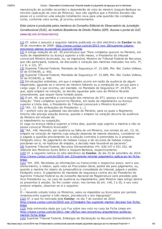 1/3/2014

ConJur - Observatório Constitucional: Possível empate no julgamento de expurgos acirra interesses

manutenção do acórdão recorrido) e dependerão do voto do ministro Joaquim Barbosa no
terceiro (aplicação do voto de Minerva). Isso não significa que o Pretório Excelso não
possa vir a construir uma solução totalmente nova para uma questão tão complexa,
como, conforme visto acima, já ocorreu anteriormente.

Esta coluna é produzida pelos membros do Conselho Editorial do Observatório da Jurisdição
Constitucional (OJC), do Instituto Brasiliense de Direito Público (IDP). Acesse o portal do OJC
(www.idp.edu.br/observatorio).
[1] Cf. sobre o assunto a seguinte matéria publicada no sítio eletrônico da ConJur no dia
28 de novembro de 2008: http://www.conjur.com.br/2013-nov-28/supremo-julgaraprocessos-planos-economicos-quorum-minimo.
[2] A antiga redação do art. 40 preceituava que “Para completar quorum no Plenário, em
razão de impedimento ou licença superior a três meses, o Presidente do tribunal
convocará Ministro licenciado, ou, se impossível, Ministro do Tribunal Federal de Recursos,
que não participará, todavia, da discussão e votação das matérias indicadas nos arts. 7º,
I e II, e 151, II”.
[3] Supremo Tribunal Federal, Mandado de Segurança nº. 21.689, Min. Rel. Carlos Velloso,
DJ de 07/04/95, p. 442.
[4] Supremo Tribunal Federal, Mandado de Segurança nº. 21.689, Min. Rel. Carlos Velloso,
DJ de 07/04/95, p. 440.
[5] Em situações ordinárias, em que o empate ocorre em razão da ausência de algum
magistrado, aguarda-se o retorno do ministro faltante ou a nomeação de um juiz para o
cargo vago. É o que ocorreu, por exemplo, no Mandado de Segurança nº. 24.875, em
que, após empate na votação, se decidiu aguardar pelo voto do Ministro Ricardo
Lewandowski, que sequer havia tomado posse.
[6] O art. 40, que permitia a convocação dos ministros do STJ, passou a ter a seguinte
redação: “Para completar quorum no Plenário, em razão de impedimento ou licença
superior a trinta dias, o Presidente do Tribunal convocará o Ministro licenciado”.
[7] “Art. 13. São atribuições do Presidente: (...)
IX – proferir voto de qualidade nas decisões do Plenário, para os quais o Regimento
Interno não preveja solução diversa, quando o empate na votação decorra da ausência
de Ministro em virtude de:
a) impedimento ou suspeição;
b) vaga ou licença médica superior a trinta dias, quando seja urgente a matéria e não se
possa convocar Ministro licenciado”.
[8] “Art. 146. Havendo, por ausência ou falta de um Ministro, nos termos do art. 13, IX,
empate na votação de matéria cuja solução dependa de maioria absoluta, considerar-seá julgada a questão proclamando-se a solução contrária à pretendida ou à proposta.
Parágrafo único. No julgamento de habeas corpus e de recursos de habeas corpus
proclamar-se-á, na hipótese de empate, a decisão mais favorável ao paciente”.
[9] Supremo Tribunal Federal, Recursos Extraordinários nºs. 630.147 e 631.102, de
relatoria dos Ministros Ayres Britto e Joaquim Barbosa, respectivamente.
[10] Cf. a seguinte notícia no sítio eletrônico da ConJur, do dia 23 de setembro de 2010:
http://www.conjur.com.br/2010-set-23/supremo-retoma-julgamento-aplicacao-lei-fichalimpa.
[11] “Art. 205. Recebidas as informações ou transcorrido o respectivo prazo, sem o seu
oferecimento, o relator, após vista ao Procurador-Geral, pedirá dia para julgamento, ou,
quando a matéria for objeto de jurisprudência consolidada do tribunal, julgará o pedido.
Parágrafo único. O julgamento de mandado de segurança contra ato do Presidente do
Supremo Tribunal Federal ou do Conselho Nacional da Magistratura será presidido pelo
Vice-Presidente ou, no caso de ausência ou impedimento, pelo Ministro mais antigo dentre
os presentes à sessão. Se lhe couber votar, nos termos do art. 146, I a III, e seu voto
produzir empate, observar-se-á o seguinte:
(...)
II – Havendo votado todos os Ministros, salvo os impedidos ou licenciados por período
remanescente superior a três meses, prevalecerá o ato impugnado”
[12] Cf. o que foi noticiado pela ConJur, no dia 7 de outubro de 2010:
http://www.conjur.com.br/2010-out-27/empate-faz-supremo-manter-decisao-tse-fichalimpa
[13] Veja entrevista dada por Luiz Fux sobre seu voto no caso da Ficha Limpa em
http://www.conjur.com.br/2011-mar-28/fux-nao-encontrou-argumentos-juridicosmanter-ficha-limpa.
[14] Supremo Tribunal Federal, Embargos de Declaração no Recurso Extraordinário nº.
http://www.conjur.com.br/2014-mar-01/observatorio-constitucional-possivel-empate-julgamento-expurgos-acirra-interesses?imprimir=1

4/5

 