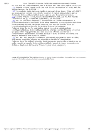 1/3/2014

ConJur - Observatório Constitucional: Possível empate no julgamento de expurgos acirra interesses

631.102, Min. Rel. Joaquim Barbosa, Rel. p/ acórdão Min. Dias Toffoli, Dje de 02/05/2012.
[15] Supremo Tribunal Federal, Ação Direta de Inconstitucionalidade nº. 4.167, Rel. Min.
Joaquim Barbosa, Dje de 27/04/11.
[16] Tal conclusão partiu da interpretação do parágrafo único do art. 23 da Lei 9.868/99
que exige, para o controle concentrado, o quórum de maioria absoluta tanto para a
declaração de inconstitucionalidade quanto para o juízo de constitucionalidade.
[17] Supremo Tribunal Federal, Recurso Extraordinário nº. 596.152, Rel. Min. Ricardo
Lewandowski, Rel. p/ acórdão Min. Ayres Britto, Dje de 10/02/12.
[18] “Art. 23. Efetuado o julgamento, proclamar-se-á a constitucionalidade ou a
inconstitucionalidade da disposição ou da norma impugnada se num ou noutro sentido se
tiverem manifestado pelo menos seis Ministros, quer se trate de ação direta de
inconstitucionalidade ou de ação declaratória de constitucionalidade.
Parágrafo único. Se não for alcançada a maioria necessária à declaração de
constitucionalidade ou de inconstitucionalidade, estando ausentes Ministros em número
que possa influir no julgamento, este será suspenso a fim de aguardar-se o
comparecimento dos Ministros ausentes, até que se atinja o número necessário para
prolação da decisão num ou noutro sentido”.
[19] “Art. 481. Se a alegação for rejeitada, prosseguirá o julgamento; se for acolhida,
será lavrado o acórdão, a fim de ser submetida a questão ao tribunal pleno.
Parágrafo único. Os órgãos fracionários dos tribunais não submeterão ao plenário, ou ao
órgão especial, a arguição de inconstitucionalidade, quando já houver pronunciamento
destes ou do plenário do Supremo Tribunal Federal sobre a questão”.

JORGE OCTÁVIO LAVOCAT GALVÃO é procurador do Distrito Federal, mestre em Direito pela New York University e
doutor em Direito Constitucional pela Universidade de São Paulo.

http://www.conjur.com.br/2014-mar-01/observatorio-constitucional-possivel-empate-julgamento-expurgos-acirra-interesses?imprimir=1

5/5

 