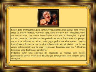 Então, para entendermos, para sermos benevolentes, indulgentes para com os
erros de nossos irmãos, é preciso que, antes de tudo, nos conscientizemos
dos nossos erros, das nossas imperfeições e das nossas limitações. A partir
daí sim, teremos condições de compreender os erros dos outros. Até porque,
quem tem telhado de vidro, não joga pedra no dos outros. Nossas
imperfeições decorrem ora do desconhecimento da lei divina, ora de seu
errado entendimento, ora de uma vivência em desacordo com ela. A Doutrina
Espírita é uma doutrina de equilíbrio.
Podemos fazer uma analogia do encardido da vidraça com nossos
preconceitos que as vezes não deixam que enxerguemos com clareza certas
situações.
 