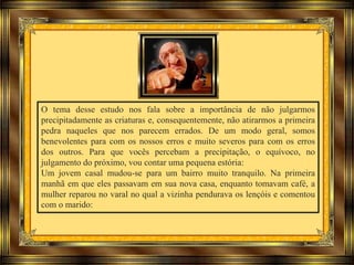 O tema desse estudo nos fala sobre a importância de não julgarmos
precipitadamente as criaturas e, consequentemente, não atirarmos a primeira
pedra naqueles que nos parecem errados. De um modo geral, somos
benevolentes para com os nossos erros e muito severos para com os erros
dos outros. Para que vocês percebam a precipitação, o equívoco, no
julgamento do próximo, vou contar uma pequena estória:
Um jovem casal mudou-se para um bairro muito tranquilo. Na primeira
manhã em que eles passavam em sua nova casa, enquanto tomavam café, a
mulher reparou no varal no qual a vizinha pendurava os lençóis e comentou
com o marido:
 