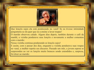 Que lençóis sujos ela está pendurando no varal! Se eu tivesse intimidade
perguntaria se ela quer que eu a ensine a lavar roupas!
O marido observou calado. Alguns dias depois, também durante o café da
manhã, a vizinha pendurava seus lençóis e novamente a mulher comentou
com o marido:
Nossa vizinha continua pendurando os lençóis sujos!
E assim, com o passar dos dias, enquanto a vizinha pendurava suas roupas
no varal, a mulher repetia seu discurso. Passado um mês, a jovem esposa se
surpreendeu ao ver os lençóis muito brancos sendo estendidos e, surpresa,
foi dizer ao marido:
 