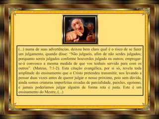 (...) numa de suas advertências, deixou bem claro qual é o risco de se fazer
um julgamento, quando disse: “Não julgueis, afim de não serdes julgados;
porquanto sereis julgados conforme houverdes julgado os outros; empregar-
se-á convosco a mesma medida de que vos tenhais servido para com os
outros”. (Mateus, 7:1-2). Esta citação evangélica, por si só, revela toda
amplitude do ensinamento que o Cristo pretendeu transmitir, nos levando a
pensar duas vezes antes de querer julgar o nosso próximo, pois sem dúvida,
ainda somos criaturas imperfeitas eivadas de parcialidade, paixões, egoísmo,
e jamais poderíamos julgar alguém de forma reta e justa. Este é um
ensinamento do Mestre, (...)
 