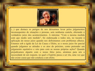 (...) que destaca os perigos de nos deixarmos levar pelos julgamentos
inconsequentes de situações e pessoas, sem nenhuma cautela, alterando o
verdadeiro juízo dos acontecimentos. A máxima: “Com a mesma medida
com que medis será medido”, foi endereçada a todos nós, no tocante à
aplicação do nosso juízo quando nos defrontamos com problemas alheios.
Estamos sob a égide da Lei de Causa e Efeito, se o nosso juízo for parcial
quando julgamos as atitudes e os atos do próximo, como pretender um
julgamento equitativo e reto para com as nossas próprias ações? Quando
prejudicamos alguém com o nosso falso juízo, atraímos para nós a
necessidade de um reajuste, no qual o Espírito passa a ser réu, uma vez que
não existe causa que não conduza a um efeito.
 