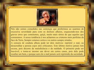 Nós não somos comedidos nas sentenças que proferimos ao usarmos de
excessiva severidade para com os deslizes alheios, esquecendo-nos dos
graves erros que cometemos, quiçá, muito mais sérios do que aqueles que
censuramos. A nossa tendência é nos acharmos as criaturas mais perfeitas da
face da Terra. Sempre estamos certos e os outros sempre errados.
A censura de conduta alheia pode ter dois motivos: reprimir o mal, ou
desacreditar a pessoa cujos atos criticamos. Este último motivo jamais tem
escusa, pois decorre da maledicência e da maldade. O primeiro pode ser
louvável, e torna-se mesmo um dever em certos casos, pois dele pode
resultar um bem, e porque sem ele o mal jamais será reprimido da sociedade.
 