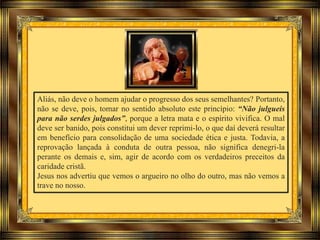 Aliás, não deve o homem ajudar o progresso dos seus semelhantes? Portanto,
não se deve, pois, tomar no sentido absoluto este princípio: “Não julgueis
para não serdes julgados”, porque a letra mata e o espírito vivifica. O mal
deve ser banido, pois constitui um dever reprimi-lo, o que daí deverá resultar
em benefício para consolidação de uma sociedade ética e justa. Todavia, a
reprovação lançada à conduta de outra pessoa, não significa denegri-la
perante os demais e, sim, agir de acordo com os verdadeiros preceitos da
caridade cristã.
Jesus nos advertiu que vemos o argueiro no olho do outro, mas não vemos a
trave no nosso.
 