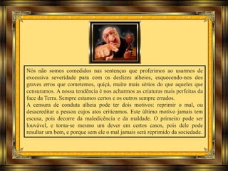 Nós não somos comedidos nas sentenças que proferimos ao usarmos de
excessiva severidade para com os deslizes alheios, esquecendo-nos dos
graves erros que cometemos, quiçá, muito mais sérios do que aqueles que
censuramos. A nossa tendência é nos acharmos as criaturas mais perfeitas da
face da Terra. Sempre estamos certos e os outros sempre errados.
A censura de conduta alheia pode ter dois motivos: reprimir o mal, ou
desacreditar a pessoa cujos atos criticamos. Este último motivo jamais tem
escusa, pois decorre da maledicência e da maldade. O primeiro pode ser
louvável, e torna-se mesmo um dever em certos casos, pois dele pode
resultar um bem, e porque sem ele o mal jamais será reprimido da sociedade.
 