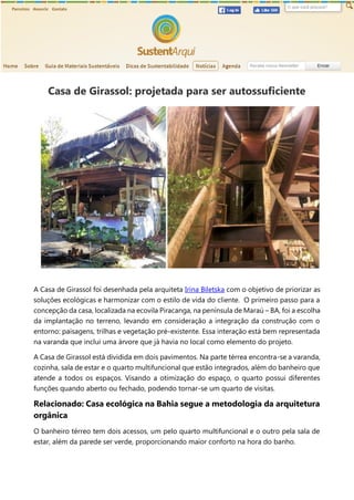 Casa de Girassol: projetada para ser autossuficiente
A Casa de Girassol foi desenhada pela arquiteta Irina Biletska com o objetivo de priorizar as
soluções ecológicas e harmonizar com o estilo de vida do cliente. O primeiro passo para a
concepção da casa, localizada na ecovila Piracanga, na península de Maraú – BA, foi a escolha
da implantação no terreno, levando em consideração a integração da construção com o
entorno: paisagens, trilhas e vegetação pré-existente. Essa interação está bem representada
na varanda que inclui uma árvore que já havia no local como elemento do projeto.
A Casa de Girassol está dividida em dois pavimentos. Na parte térrea encontra-se a varanda,
cozinha, sala de estar e o quarto multifuncional que estão integrados, além do banheiro que
atende a todos os espaços. Visando a otimização do espaço, o quarto possui diferentes
funções quando aberto ou fechado, podendo tornar-se um quarto de visitas.
Relacionado: Casa ecológica na Bahia segue a metodologia da arquitetura
orgânica
O banheiro térreo tem dois acessos, um pelo quarto multifuncional e o outro pela sala de
estar, além da parede ser verde, proporcionando maior conforto na hora do banho.
 