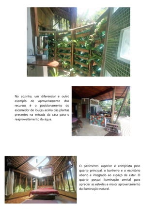 Na cozinha, um diferencial e outro
exemplo de aproveitamento dos
recursos é o posicionamento do
escorredor de louças acima das plantas
presentes na entrada da casa para o
reaproveitamento da água.
O pavimento superior é composto pelo
quarto principal, o banheiro e o escritório
aberto e integrado ao espaço de estar. O
quarto possui iluminação zenital para
apreciar as estrelas e maior aproveitamento
da iluminação natural.
 