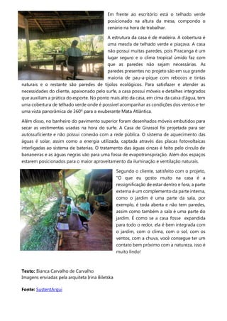 Em frente ao escritório está o telhado verde
posicionado na altura da mesa, compondo o
cenário na hora de trabalhar.
A estrutura da casa é de madeira. A cobertura é
uma mescla de telhado verde e piaçava. A casa
não possui muitas paredes, pois Piracanga é um
lugar seguro e o clima tropical úmido faz com
que as paredes não sejam necessárias. As
paredes presentes no projeto são em sua grande
maioria de pau-a-pique com rebocos e tintas
naturais e o restante são paredes de tijolos ecológicos. Para satisfazer e atender as
necessidades do cliente, apaixonado pelo surfe, a casa possui móveis e detalhes integrados
que auxiliam a prática do esporte. No ponto mais alto da casa, em cima da caixa d’água, tem
uma cobertura de telhado verde onde é possível acompanhar as condições dos ventos e ter
uma vista panorâmica de 360º para a exuberante Mata Atlântica.
Além disso, no banheiro do pavimento superior foram desenhados móveis embutidos para
secar as vestimentas usadas na hora do surfe. A Casa de Girassol foi projetada para ser
autossuficiente e não possui conexão com a rede pública. O sistema de aquecimento das
águas é solar, assim como a energia utilizada, captada através das placas fotovoltaicas
interligadas ao sistema de baterias. O tratamento das águas cinzas é feito pelo círculo de
bananeiras e as águas negras vão para uma fossa de evapotranspiração. Além dos espaços
estarem posicionados para o maior aproveitamento da iluminação e ventilação naturais.
Segundo o cliente, satisfeito com o projeto,
“O que eu gosto muito na casa é a
ressignificação de estar dentro e fora, a parte
externa é um complemento da parte interna,
como o jardim é uma parte da sala, por
exemplo, é toda aberta e não tem paredes,
assim como também a sala é uma parte do
jardim. É como se a casa fosse expandida
para todo o redor, ela é bem integrada com
o jardim, com o clima, com o sol, com os
ventos, com a chuva, você consegue ter um
contato bem próximo com a natureza, isso é
muito lindo!
Texto: Bianca Carvalho de Carvalho
Imagens enviadas pela arquiteta Irina Biletska
Fonte: SustentArqui
 