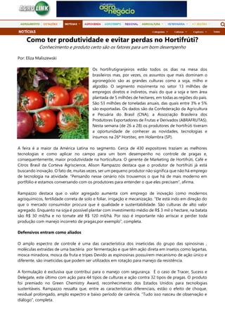 Como ter produtividade e evitar perdas no Hortifrúti?
Conhecimento e produto certo são os fatores para um bom desempenho
Por: Eliza Maliszewski
Os hortifrutigranjeiros estão todos os dias na mesa dos
brasileiros mas, por vezes, os assuntos que mais dominam o
agronegócio são as grandes culturas como a soja, milho e
algodão. O segmento movimenta no setor 13 milhões de
empregos diretos e indiretos, mais do que a soja e tem área
plantada de 5 milhões de hectares, em todas as regiões do país.
São 53 milhões de toneladas anuais, das quais entre 3% e 5%
são exportadas. Os dados são da Confederação da Agricultura
e Pecuária do Brasil (CNA), a Associação Brasileira dos
Produtores Exportadores de Frutas e Derivados (ABRAFRUTAS).
Nesta semana (de 26 a 28) os produtores de hortifrúti tiveram
a oportunidade de conhecer as novidades, tecnologias e
insumos na 26ª Hortitec, em Holambra (SP).
A feira é a maior da América Latina no segmento. Cerca de 430 expositores traziam as melhores
tecnologias e como aplicar no campo para um bom desempenho no controle de pragas e,
consequentemente, maior produtividade na horticultura. O gerente de Marketing de Hortifrúti, Café e
Citros Brasil da Corteva Agriscience, Alison Rampazzo destaca que o produtor de hortifrúti já está
buscando inovação. O fato de, muitas vezes, ser um pequeno produtor não significa que não há emprego
de tecnologia na atividade. “Pensando nesse cenário nós trouxemos o que há de mais moderno em
portfólio e estamos conversando com os produtores para entender o que eles precisam”, afirma.
Rampazzo destaca que o valor agregado aumenta com emprego de inovação como modernos
agroquímicos, fertilidade correta de solo e foliar, irrigação e mecanização. “Ele está indo em direção do
que o mercado consumidor procura que é qualidade e sustentabilidade. São culturas de alto valor
agregado. Enquanto na soja é possível plantar com investimento médio de R$ 3 mil o hectare, na batata
são R$ 30 mil/ha e no tomate até R$ 120 mil/há. Por isso é importante não arriscar e perder toda
produção com manejo incorreto de pragas,por exemplo”, completa.
Defensivos entram como aliados
O amplo espectro de controle é uma das característica dos inseticidas do grupo das spinosinas ,
moléculas extraídas de uma bactéria por fermentação e que têm ação direta em insetos como lagartas,
mosca minadora, mosca da fruta e tripes Devido as espinosinas possuírem mecanismo de ação único e
diferente, são inseticidas que podem ser utilizados em rotação para manejo da resistência.
A formulação é exclusiva que contribui para o manejo com segurança. É o caso de Tracer, Sucess e
Delegate, este último com ação para 44 tipos de culturas e ação contra 32 tipos de pragas. O produto
foi premiado no Green Chemistry Award, reconhecimento dos Estados Unidos para tecnologias
sustentáveis. Rampazzo ressalta que, entre as características diferenciais, estão o efeito de choque,
residual prolongado, amplo espectro e baixo período de carência. “Tudo isso nasceu de observação e
diálogo”, completa.
 