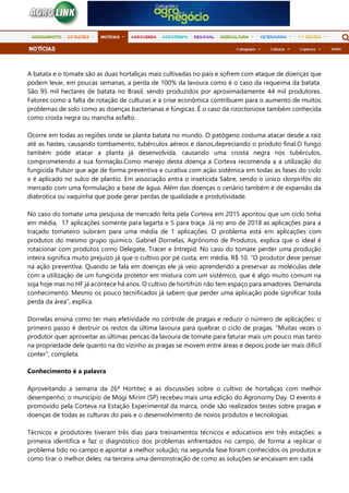 A batata e o tomate são as duas hortaliças mais cultivadas no país e sofrem com ataque de doenças que
podem levar, em poucas semanas, a perda de 100% da lavoura como é o caso da requeima da batata.
São 95 mil hectares de batata no Brasil, sendo produzidos por aproximadamente 44 mil produtores.
Fatores como a falta de rotação de culturas e a crise econômica contribuem para o aumento de muitos
problemas de solo como as doenças bacterianas e fúngicas. É o caso da rizoctoniose também conhecida
como crosta negra ou mancha asfalto.
Ocorre em todas as regiões onde se planta batata no mundo. O patógeno costuma atacar desde a raiz
até as hastes, causando tombamento, tubérculos aéreos e danos,depreciando o produto final.O fungo
também pode atacar a planta já desenvolvida, causando uma crosta negra nos tubérculos,
comprometendo a sua formação.Como manejo desta doença a Corteva recomenda a a utilização do
fungicida Pulsor que age de forma preventiva e curativa com ação sistêmica em todas as fases do ciclo
e é aplicado no sulco de plantio. Em associação entra o inseticida Sabre, sendo o único clorpirifós do
mercado com uma formulação a base de água. Além das doenças o cenário também é de expansão da
diabrotica ou vaquinha que pode gerar perdas de qualidade e produtividade.
No caso do tomate uma pesquisa de mercado feita pela Corteva em 2015 apontou que um ciclo tinha
em média, 17 aplicações somente para lagarta e 5 para traça. Já no ano de 2018 as aplicações para a
traçado tomateiro subiram para uma média de 1 aplicações. O problema está em aplicações com
produtos do mesmo grupo químico. Gabriel Dornelas, Agrônomo de Produtos, explica que o ideal é
rotacionar com produtos como Delegate, Tracer e Intrepid. No caso do tomate perder uma produção
inteira significa muito prejuízo já que o cultivo por pé custa, em média, R$ 10. “O produtor deve pensar
na ação preventiva. Quando se fala em doenças ele já veio aprendendo a preservar as moléculas dele
com a utilização de um fungicida protetor em mistura com um sistêmico, que é algo muito comum na
soja hoje mas no HF já acontece há anos. O cultivo de hortifrúti não tem espaço para amadores. Demanda
conhecimento. Mesmo os pouco tecnificados já sabem que perder uma aplicação pode significar toda
perda da área”, explica.
Dornelas ensina como ter mais efetividade no controle de pragas e reduzir o número de aplicações: o
primeiro passo é destruir os restos da última lavoura para quebrar o ciclo de pragas. “Muitas vezes o
produtor quer aproveitar as últimas pencas da lavoura de tomate para faturar mais um pouco mas tanto
na propriedade dele quanto na do vizinho as pragas se movem entre áreas e depois pode ser mais difícil
conter”, completa.
Conhecimento é a palavra
Aproveitando a semana da 26ª Hortitec e as discussões sobre o cultivo de hortaliças com melhor
desempenho, o município de Mogi Mirim (SP) recebeu mais uma edição do Agronomy Day. O evento é
promovido pela Corteva na Estação Experimental da marca, onde são realizados testes sobre pragas e
doenças de todas as culturas do país e o desenvolvimento de novos produtos e tecnologias.
Técnicos e produtores tiveram três dias para treinamentos técnicos e educativos em três estações: a
primeira identifica e faz o diagnóstico dos problemas enfrentados no campo, de forma a replicar o
problema tido no campo e apontar a melhor solução; na segunda fase foram conhecidos os produtos e
como tirar o melhor deles; na terceira uma demonstração de como as soluções se encaixam em cada
 