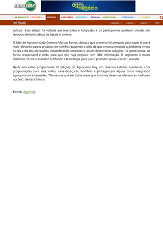 cultura. Esta edição foi voltada aos inseticidas e fungicidas e os participantes puderam circular por
lavouras demonstrativas de batata e tomate.
O líder de Agronomia da Corteva, Marcus Santos, destaca que o evento foi pensado para trazer o que é
mais relevante para o produtor de hortifrúti trazendo a ideia de que a marca entende o problema vivido
no dia a dia das plantações, estabelecendo conexões e, assim, desenvolver soluções. “A gente pensa, de
forma responsável e certa, para que não haja prejuízo nem falte informação. O segmento é muito
dinâmico. O nosso trabalho é difundir a tecnologia para que o produtor possa crescer”, ressalta.
Neste ano estão programadas 30 edições do Agronomy Day, em diversos estados brasileiros, com
programações para soja, milho, cana-de-açúcar, hortifrúti e pastagem,em alguns casos integrando
agroquímicos e sementes. “Pensamos que em todas áreas que atuamos devemos oferecer as melhores
opções”, destaca Santos.
Fonte: Agrolink
 