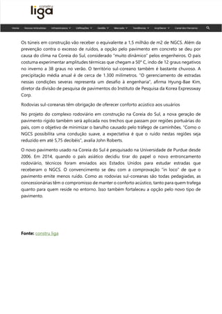 Os túneis em construção vão receber o equivalente a 1,5 milhão de m2 de NGCS. Além da
prevenção contra o excesso de ruídos, a opção pelo pavimento em concreto se deu por
causa do clima na Coreia do Sul, considerado “muito dinâmico” pelos engenheiros. O país
costuma experimentar amplitudes térmicas que chegam a 50° C, indo de 12 graus negativos
no inverno a 38 graus no verão. O território sul-coreano também é bastante chuvoso. A
precipitação média anual é de cerca de 1.300 milímetros. “O gerenciamento de estradas
nessas condições severas representa um desafio à engenharia”, afirma Hyung-Bae Kim,
diretor da divisão de pesquisa de pavimentos do Instituto de Pesquisa da Korea Expressway
Corp.
Rodovias sul-coreanas têm obrigação de oferecer conforto acústico aos usuários
No projeto do complexo rodoviário em construção na Coreia do Sul, a nova geração de
pavimento rígido também será aplicada nos trechos que passam por regiões portuárias do
país, com o objetivo de minimizar o barulho causado pelo tráfego de caminhões. “Como o
NGCS possibilita uma condução suave, a expectativa é que o ruído nestas regiões seja
reduzido em até 5,75 decibéis”, avalia John Roberts.
O novo pavimento usado na Coreia do Sul é pesquisado na Universidade de Purdue desde
2006. Em 2014, quando o país asiático decidiu tirar do papel o novo entroncamento
rodoviário, técnicos foram enviados aos Estados Unidos para estudar estradas que
receberam o NGCS. O convencimento se deu com a comprovação “in loco” de que o
pavimento emite menos ruído. Como as rodovias sul-coreanas são todas pedagiadas, as
concessionárias têm o compromisso de manter o conforto acústico, tanto para quem trafega
quanto para quem reside no entorno. Isso também fortaleceu a opção pelo novo tipo de
pavimento.
Fonte: constru liga
 