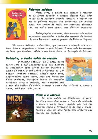10
Palavras mágicas
		 Neste livro, a paixão pela leitura é retrata-
da de forma poética. A autora, Rosana Rios, ado-
ra ler desde pequena, quando começou a anotar to-
das as palavras mágicas que encontrava em muitos
livros: nos contos de fadas, nas aventuras fantásti-
cas, nas mil e uma noites, nos clássicos universais.
	 Pirlimpimpim, alakazam, abracadabra... são muitas
as palavras encantadas, e todas elas serviram de inspira-
ção para Rosana escrever os poemas de Palavras Mágicas.
	 São versos delicados e divertidos, que prendem a atenção até a úl-
tima linha e despertam o interesse pela leitura. É uma bela homenagem
ao livro, que também reflete a sua importância na formação de leitores.
Votupira, o vento doido da esquina
		O menino Fabrício, de 7 anos, passa
férias com o avô enquanto seus pais tentam
se reconciliar após várias brigas. Durante a
visita do neto, o avô conta a história de Vo-
tupira, criatura temível: rápida como onça,
enga¬nadora como cobra, pior que fantasma.
Feito moleque, Votupira brinca de esconde-
-esconde, assusta crianças, mas também cria
o eco, faz bolhas de sabão, acaricia o rosto dos ciclistas e, como o
amor, está por toda parte.
Mizu e a estrela
	 Em uma aldeia do Zimbábue, o garo-
to Mizu aprendeu sobre a força da amizade
e sobre o amor maior, aquele que nos faz
imensos como o firmamento do céu e trans-
forma a vida em uma fantástica história que
merece ser contada.
 