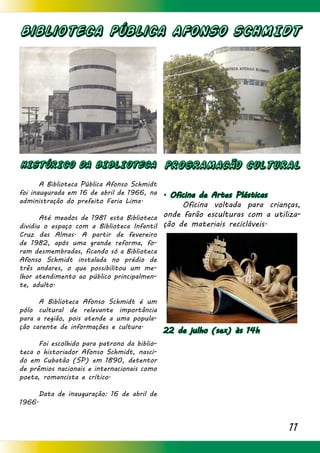 11
Biblioteca Pública AFONSO SCHMIDT
HISTÓRICO DA BIBLIOTECA
	 A Biblioteca Pública Afonso Schmidt
foi inaugurada em 16 de abril de 1966, na
administração do prefeito Faria Lima.
	 Até meados de 1981 esta Biblioteca
dividiu o espaço com a Biblioteca Infantil
Cruz das Almas. A partir de fevereiro
de 1982, após uma grande reforma, fo-
ram desmembradas, ficando só a Biblioteca
Afonso Schmidt instalada no prédio de
três andares, o que possibilitou um me-
lhor atendimento ao público principalmen-
te, adulto.
	 A Biblioteca Afonso Schmidt é um
pólo cultural de relevante importância
para a região, pois atende a uma popula-
ção carente de informações e cultura.
	 Foi escolhido para patrono da biblio-
teca o historiador Afonso Schmidt, nasci-
do em Cubatão (SP) em 1890, detentor
de prêmios nacionais e internacionais como
poeta, romancista e crítico.
	 Data de inauguração: 16 de abril de
1966.
PROGRAMACÃO CULTURAL
. Oficina de Artes Plásticas
	 Oficina voltada para crianças,
onde farão esculturas com a utiliza-
ção de materiais recicláveis.
22 de julho (sex) às 14h
	
 