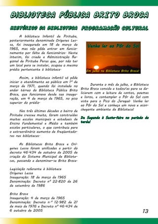 13
Biblioteca Pública BRITO BROCA
HISTÓRICO DA BIBLIOTECA
	 A biblioteca Infantil de Pirituba,
posteriormente denominada Orígenes Les-
sa, foi inaugurada em 18 de março de
1965, mas não pôde entrar em funcio-
namento por falta de funcionários. Neste
ínterim, foi criada a Administração Re-
gional de Pirituba Perus que, por não ter
um local para se instalar, ocupou o mesmo
prédio pertencente à biblioteca.
	 Assim, a biblioteca infantil só pôde
iniciar o atendimento ao público em 1º de
março de 1971, quando foi instalada no
andar térreo da Biblioteca Pública Brito
Broca, que funcionava desde sua inaugu-
ração, em 4 de março de 1965, no piso
superior do prédio.
	 Nas três últimas décadas o bairro de
Pirituba cresceu muito, foram construídas
muitas escolas municipais e estaduais de
Ensino Fundamental e Médio e também
escolas particulares, o que contribuiu para
o extraordinário aumento de freqüentado-
res nas bibliotecas.
	 As Bibliotecas Brito Broca e Orí-
genes Lessa foram unificadas a partir do
decreto 46.434 de outubro de 2005 de
criação do Sistema Municipal de Bibliote-
cas, passando a denominar-se Brito Broca.
Legislação referente à biblioteca
Orígenes Lessa
Inauguração: 18 de março de 1965
Denominação: Decreto nº 22.820 de 26
de setembro de 1986
Brito Broca
Inauguração: 4 de março de 1965
Denominação: Decreto n.º 12.982 de 21
de maio de 1976 e Decreto nº 46.434 de
6 outubro de 2005
PROGRAMACÃO CULTURAL
							
	
	 Durante o mês de julho, a Biblioteca
Brito Broca convida a todos/as para se de-
liciarem com a leitura de contos, poemas
e livros, e contemplar o Pôr do Sol com
vista para o Pico do Jaraguá. Venha ler
ao Pôr do Sol e conheça um novo e acon-
chegante ambiente da Biblioteca!
De Segunda à Sexta-feira no período da
tarde!
Em julho na Biblioteca Brito Broca!
Venha ler ao Pôr do Sol
 