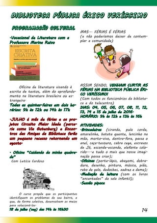 14
Biblioteca Pública ÉRICO VERÍSSIMO
PROGRAMACÃO CULTURAL
.Vocacional de Literatura com a
Professora Marina Ruivo
	 Oficina de literatura visando à
escrita de textos, além do aprofunda-
mento na literatura brasileira ou es-
trangeira.
Todas as quintas-feiras em dois ho-
rários: 9h às 12h ou 14h às 17h
.JULHO é mês de férias e os pro-
jetos Circuito Maior Idade (parce-
ria coma Via Gutenberg) e Encon-
tros das Amigas da Biblioteca farão
um pequeno recesso retornando em
agosto.
. Oficina “Cuidando da minha quebra-
da”
Com Letícia Cardoso
	 O curso propõe que os participantes
identifiquem os problemas de seu bairro, e
que, de forma coletiva, desenvolvam os meios
para solucioná-los.
18 de julho (seg) das 14h às 16h30
MAS... FÉRIAS É FÉRIAS
(e não poderíamos deixar de contem-
plar a comunidade)
ASSIM SENDO, VENHAM CURTIR AS
FÉRIAS NA BIBLIOTECA PÚBLICA ÉRI-
CO VERÍSSIMO!
(Com todos os funcionários da bibliote-
ca e do telecentro)
DIAS: 04, 05, 06, 07, 08, 11, 12,
13, 14 e 15 de julho de 2016.
HORÁRIO: 9h às 12h e 13h às 16h
ATIVIDADES:
.Brincadeiras (ciranda, pula corda,
amarelinha, batata quente, lencinho na
mão, morto-vivo, dentro-fora, passa o
anel, caça-tesouro, cabra cega, escravos
de Jó, esconde-esconde, elefante colo-
rido....e tudo o mais que nossa imagi-
nação possa criar);
.Oficinas (porta-lápis, abayomi, dobra-
dura, desenho, pintura, música, pião,
rabo de galo, dedoches, xadrez e dama);
.Mediação de leitura (com os livros
“encantados” da sala infantil);
.Sessão pipoca
 