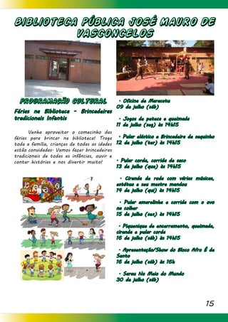 15
Biblioteca Pública JOSÉ MAURO DE
VASCONCELOS
PROGRAMACÃO CULTURAL
Férias na Biblioteca - Brincadeiras
tradicionais Infantis
	 Venha aproveitar o comecinho das
férias para brincar na biblioteca! Traga
toda a família, crianças de todas as idades
estão convidadas. Vamos fazer brincadeiras
tradicionais de todas as infâncias, ouvir e
contar histórias e nos divertir muito!
. Oficina de Maracatu
09 de julho (sáb)
. Jogos de peteca e queimada
11 de julho (seg) às 14h15
. Pular elástico e Brincadeira de saquinho
12 de julho (ter) às 14h15
. Pular corda, corrida de saco
13 de julho (qua) às 14h15
. Ciranda de roda com várias músicas,
estátua e seu mestre mandou
14 de julho (qui) às 14h15
. Pular amarelinha e corrida com o ovo
na colher
15 de julho (sex) às 14h15
. Piquenique de encerramento, queimada,
ciranda e pular corda
16 de julho (sáb) às 14h15
. Apresentação/Show do Bloco Afro É de
Santo
16 de julho (sáb) às 16h
. Sarau No Meio do Mundo
30 de julho (sáb)
 