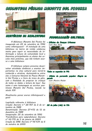 16
Biblioteca Pública MENOTTI DEL PICCHIA
HISTÓRICO DA BIBLIOTECA
	 A Biblioteca Menotti Del Picchia foi
inaugurada em 25 de setembro de 1992
como infantojuvenil . A instalação de uma
biblioteca no bairro do Limão colaborou
muito para suprir as necessidades de in-
formação e leitura da comunidade local e
favoreceu principalmente os alunos das es-
colas mais próximas, que não tinham aces-
so a uma biblioteca.
	 A biblioteca sempre procurou desen-
volver atividades dinâmicas e eventos im-
portantes na área cultural para torná-la
conhecida e atrativa, destacando-se entre
eles o Concurso Nacional de Poesia Menot-
ti Del Picchia e a Feira de troca de gibis,
com a finalidade de propiciar às crianças
de todas as idades a leitura de lazer. Seu
nome é uma homenagem ao escritor pau-
listano Menotti Del Picchia, nascido no
século XIX.
Atualmente possui acervo infantojuvenil e
geral.
Legislação referente à biblioteca
Criação: Decreto n.º 26.767 de 2 de se-
tembro de 1988
Denominação: Decreto 27.472 de 12 de
dezembro de 1988
Inauguração: 25 de setembro de 1992
Transferência para subprefeitura: Decreto
nº 42.772 de 3 de janeiro de 2003
Criação de SMB: Decreto nº 46.434 de 6
de outubro de 2005
PROGRAMACÃO CULTURAL
. Oficina de Danças Urbanas
Com Alex Boog
	 	
	 	
Todas as segundas às 14h
. Oficina de percussão popular: Alegria na
parada
Com Mestre Avelar
30 de julho (sáb) às 13h
 