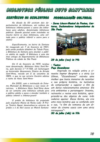 18
Biblioteca Pública NUTO SANT’ANNA
HISTÓRICO DA BIBLIOTECA
	 Na década de 50 existiam dois de-
partamentos de bibliotecas, um cuidava das
bibliotecas infanto-juvenis e outro das biblio-
tecas para adultos, denominadas bibliotecas
públicas. Quando possível eram instaladas no
mesmo bairro as duas bibliotecas, uma vol-
tada para o público infantil e outra para o
adulto.
	 Especificamente, no bairro de Santana
foi inaugurada em 7 de fevereiro de 1957,
pelo então prefeito Wladimir de Toledo Pizza,
a Biblioteca de Santana para atender o públi-
co adulto da região. A Biblioteca é uma das
mais antigas do Departamento de Bibliotecas
Públicas da cidade de São Paulo.
	 Em 6 de fevereiro de 1975 recebeu
nova denominação, Biblioteca Nuto Sant’An-
na, pelo decreto n.º 11.758, em homenagem
ao historiador Benevenuto Silvério de Arruda
Sant’Anna, nascido em 5 de setembro de
1889, e que na sua carreira literária adotou
o nome de Nuto Sant’Anna.
	 Em 2005, com o instituição do Siste-
ma Municipal de Bibliotecas e suas novas di-
retrizes, a Biblioteca Nuto Sant’Anna deixa
de ser somente uma biblioteca voltada para
o público adulto e passa a atender também o
público infantil e infanto-juvenil.
	 O prédio da biblioteca foi projetado
pelo arquiteto Aluísio de Rocha Leão. A Pra-
ça Tenório Aguiar desenvolveu-se entorno do
prédio e é de fácil acesso ao Metrô Santana.
PROGRAMACÃO CULTURAL
. Sarau Litero-Musical do Poetas, Can-
tores, Declamadores Independentes de
São Paulo
29 de julho (sex) às 14h
. Teatro
Peça Escandiavos
	 Inspirado na relação entre o ci-
neasta Ingmar Bergman e a atriz Liv
Ulman, “Escandinavos” retrata uma
mulher que busca maneiras de recontar
a sua própria história, na tentativa
de compreender e superar o fim de
um denso relacionamento amoroso. Ela
cria ambientes e personagens. Inventa,
reinventa e revive essa história, apro-
priando-se dos objetos de cena: três
cadeiras apenas. Dessa forma, ela cria
uma nova história que se confunde com
a sua, “o fim do romance de um di-
retor de cinema sueco com uma atriz
norueguesa”.
30 de julho (sáb) às 10h
 