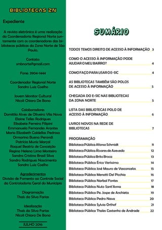 BIBLIOTECAS ZN
Expediente
A revista eletrônica é uma realização
da Coordenadoria Regional Norte jun-
tamente com os coordenadores das bi-
bliotecas públicas da Zona Norte de São
Paulo.
Contato:
smbnorte@gmail.com
Fone: 3904-1444
Coordenador Regional Norte
Sandro Luiz Coelho
Jovem Monitor Cultural
Nicoli Chiara De Bona
Colaboradores
Domitila Alves de Oliveira Vila Nova
Elaine Telles Rodrigues
Elisabete Ferreira Filipini
Emmanuela Fernandes Arantes
Maria Elizabeth Caldellas Pedrosa
Ormarina Bueno Perondi
Patrícia Muniz Marçal
Raquel Beatriz de Conceição
Regina Helena Lima Monteiro
Sandra Cristina Brasil Silva
Sandra Rodrigues Nascimento
Sandro Luiz Coelho
Agradecimentos
Divisão de Fomento ao Controle Social
da Controladoria Geral do Município
Diagramação
Thaís da Silva Farias
Idealização
Thaís da Silva Farias
Nicoli Chiara De Bona
JULHO 2016
Sumário
TODOS TEMOS DIREITO DE ACESSO À INFORMAÇÃO 3
COMO O ACESSO À INFORMAÇÃO PODE
AJUDAR O MEU BAIRRO? 4
COMOFAÇOPARAUSAROE-SIC 4
AS BIBLIOTECAS TAMBÉM SÃO POLOS
DE ACESSO À INFORMAÇÃO		 	 5
CHEGADA DO E-SIC NAS BIBLIOTECAS
DA ZONA NORTE 5
LISTA DAS BIBLIOTECAS POLO DE
ACESSO À INFORMAÇÃO				 6
LIVROS NOVOS NA REDE DE
BIBLIOTECAS 		 7
PROGRAMAÇÃO
BibliotecaPúblicaAfonsoSchmidt 11
BibliotecaPúblicaÁlvaresdeAzevedo 12
BibliotecaPúblicaBritoBroca 13
Biblioteca Pública Érico Veríssimo			 14
Biblioteca Pública José Mauro de Vasconcelos 15
Biblioteca Pública Menotti Del Picchia 16
Biblioteca Pública Narbal Fontes 17
Biblioteca Pública Nuto Sant’Anna 18
Biblioteca Pública Pe. Jospe de Anchieta 19
Biblioteca Pública Pedro Nava 20
Biblioteca Pública Sylvia Orthof 21
Biblioteca Pública Thales Castanho de Andrade 22
 
