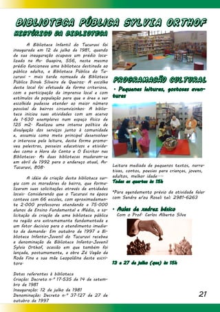 21
Biblioteca Pública SYLVIA ORTHOF
HISTÓRICO DA BIBLIOTECA
	 A Biblioteca Infantil do Tucuruvi foi
inaugurada em 12 de julho de 1981, quando
de sua inauguração ocupava um prédio loca-
lizado na Av. Guapira, 556, neste mesmo
prédio funcionava uma biblioteca destinada ao
público adulto, a Biblioteca Pública do Tu-
curuvi – mais tarde nomeada de Biblioteca
Pública Dinah Silveira de Queiroz. A escolha
deste local foi efetuada de forma criteriosa,
com a participação da imprensa local e com
estímulos da população para que a área a ser
escolhida pudesse atender ao maior número
possível de bairros circunvizinhos. A biblio-
teca iniciou suas atividades com um acervo
de 1.630 exemplares num espaço físico de
125 m2. Realizou uma intensa política de
divulgação dos serviços junto à comunidade
e, assumiu como meta principal desenvolver
o interesse pela leitura, desta forma promo-
veu palestras, passeios educativos e ativida-
des como a Hora do Conto e O Escritor nas
Bibliotecas. As duas bibliotecas mudaram-se
em abril de 1992 para o endereço atual, Av.
Tucuruvi, 808.
	 A idéia da criação desta biblioteca sur-
giu com os moradores do bairro, que forma-
lizaram suas solicitações através de entidades
locais. Considerando que o Tucuruvi na época
contava com 66 escolas, com aproximadamen-
te 2.000 professores atendendo a 75.000
alunos de Ensino Fundamental e Médio, a so-
licitação da criação de uma biblioteca pública
na região era extremamente fundamentada e
um fator decisivo para o atendimento imedia-
to da demanda. Em outubro de 1997 a Bi-
blioteca Infanto-Juvenil do Tucuruvi recebeu
a denominação de Biblioteca Infanto-Juvenil
Sylvia Orthof, ocasião em que também foi
lançada, postumamente, a obra Zé Vagão da
Roda Fina e sua mãe Leopoldina desta escri-
tora.
Datas referentes à biblioteca
Criação: Decreto n.º 17.535 de 14 de setem-
bro de 1981
Inauguração: 12 de julho de 1981
Denominação: Decreto n.º 37.127 de 27 de
outubro de 1997
PROGRAMACÃO CULTURAL
. Pequenas leituras, gostosas aven-
turas
Leitura mediada de pequenos textos, narra-
tivas, contos, poesias para crianças, jovens,
adultos, melhor idade....
Todas as quartas às 15h
*Para agendamento prévio da atividade falar
com Sandra e/ou Roseli tel: 2981-6263
. Aulas de xadrez básico
Com o Prof. Carlos Alberto Silva
13 e 27 de julho (qua) às 15h
 