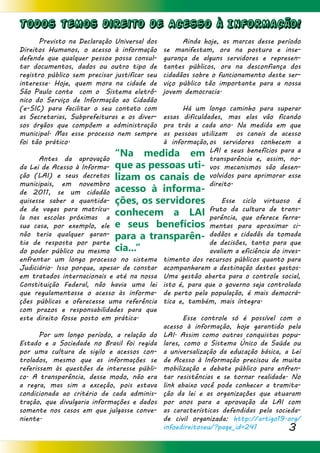 3
Todos temos direito de Acesso à Informacão!
	 Previsto na Declaração Universal dos
Direitos Humanos, o acesso à informação
defende que qualquer pessoa possa consul-
tar documentos, dados ou outro tipo de
registro público sem precisar justificar seu
interesse. Hoje, quem mora na cidade de
São Paulo conta com o Sistema eletrô-
nico do Serviço de Informação ao Cidadão
(e-SIC) para facilitar o seu contato com
as Secretarias, Subprefeituras e os diver-
sos órgãos que compõem a administração
municipal. Mas esse processo nem sempre
foi tão prático.
	 Antes da aprovação
da Lei de Acesso à Informa-
ção (LAI) e seus decretos
municipais, em novembro
de 2011, se um cidadão
quisesse saber a quantida-
de de vagas para matrícu-
la nas escolas próximas a
sua casa, por exemplo, ele
não teria qualquer garan-
tia de resposta por parte
do poder público ou mesmo
enfrentar um longo processo no sistema
Judiciário. Isso porque, apesar de constar
em tratados internacionais e até na nossa
Constituição Federal, não havia uma lei
que regulamentasse o acesso às informa-
ções públicas e oferecesse uma referência
com prazos e responsabilidades para que
este direito fosse posto em prática.
	 Por um longo período, a relação do
Estado e a Sociedade no Brasil foi regida
por uma cultura de sigilo e acessos con-
trolados, mesmo que as informações se
referissem às questões de interesse públi-
co. A transparência, desse modo, não era
a regra, mas sim a exceção, pois estava
condicionada ao critério de cada adminis-
tração, que divulgaria informações e dados
somente nos casos em que julgasse conve-
niente.
	 Ainda hoje, as marcas desse período
se manifestam, ora na postura e inse-
gurança de alguns servidores e represen-
tantes públicos, ora na desconfiança dos
cidadãos sobre o funcionamento deste ser-
viço público tão importante para a nossa
jovem democracia.
	 Há um longo caminho para superar
essas dificuldades, mas elas vão ficando
pra trás a cada ano. Na medida em que
as pessoas utilizam os canais de acesso
à informação,os servidores conhecem a
LAI e seus benefícios para a
transparência e, assim, no-
vos mecanismos são desen-
volvidos para aprimorar esse
direito.
		 Esse ciclo virtuoso é
fruto da cultura de trans-
parência, que oferece ferra-
mentas para aproximar ci-
dadãos e cidadãs da tomada
de decisões, tanto para que
avaliem a eficiência do inves-
timento dos recursos públicos quanto para
acompanharem a destinação destes gastos.
Uma gestão aberta para o controle social,
isto é, para que o governo seja controlado
de perto pela população, é mais democrá-
tica e, também, mais íntegra.
	 Esse controle só é possível com o
acesso à informação, hoje garantido pela
LAI. Assim como outras conquistas popu-
lares, como o Sistema Único de Saúde ou
a universalização da educação básica, a Lei
de Acesso à Informação precisou de muita
mobilização e debate público para enfren-
tar resistências e se tornar realidade. No
link abaixo você pode conhecer a tramita-
ção da lei e as organizações que atuaram
por anos para a aprovação da LAI com
as características defendidas pela socieda-
de civil organizada: http://artigo19.org/
infoedireitoseu/?page_id=241
“Na medida em
que as pessoas uti-
lizam os canais de
acesso à informa-
ções, os servidores
conhecem a LAI
e seus benefícios
para a transparên-
cia...”
 