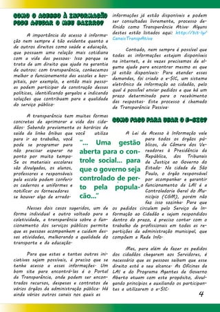 4
COMO O ACESSO À INFORMAcÃO
PODE AJUDAR O MEU BAIRRO?
	 A importância do acesso à informa-
ção nem sempre é tão evidente quanto a
de outros direitos como saúde e educação,
que possuem uma relação mais cotidiana
com a vida das pessoas. Isso porque se
trata de um direito que ajuda na garantia
de outros: com transparência, conhecemos
melhor o funcionamento das escolas e hos-
pitais, por exemplo, e então mais pesso-
as podem participar da construção dessas
políticas, identificando gargalos e indicando
soluções que contribuam para a qualidade
do serviço público.
	 A transparência tem muitas formas
concretas de aprimorar a vida dos cida-
dãos. Sabendo previamente os horários de
saída da linha ônibus que você utiliza
para ir ao trabalho, você
pode se programar para
não precisar esperar no
ponto por muito tempo.
Se os materiais escolares
são divulgadas, os alunos,
professores e responsáveis
pela escola podem conferir
os cadernos e uniformes e
notificar os fornecedores
se houver algo de errado.
	 Nesses dois casos sugeridos, um de
forma individual e outro voltado para a
coletividade, a transparência sobre o fun-
cionamento dos serviços públicos permite
que as pessoas acompanhem e cuidem des-
sas atividades, melhorando a qualidade do
transporte e da educação.
	 Para que estas e tantas outras ini-
ciativas sejam possíveis, é preciso que se
tenha acesso a essas informações. Um
bom site para encontrá-las é o Portal
da Transparência, onde podem ser encon-
trados recursos, despesas e contratos de
vários órgãos da administração pública. Há
ainda vários outros canais nos quais as
informações já estão disponíveis e podem
ser consultadas livremente, processo de-
finido como Transparência Ativa. Alguns
destes estão listados aqui: http://bit.ly/
CanaisTranspAtiva
	
	 Contudo, nem sempre é possível que
todas as informações estejam disponíveis
na internet, e às vezes precisamos de al-
guma ajuda para encontrar mesmo as que
já estão disponíveis. Para atender essas
demandas, foi criado o e-SIC, um sistema
eletrônico de informação ao cidadão, pelo
qual é possível enviar pedidos e que há um
prazo determinado para o recebimento
das respostas. Este processo é chamado
de Transparência Passiva.
COMO FAcO PARA USAR O e-SIC?
	 A Lei de Acesso à Informação vale
para todos os órgãos pú-
blicos, da Câmara dos Ve-
readores à Presidência da
República, dos Tribunais
de Justiça ao Governo do
Estado. Na cidade de São
Paulo, o órgão responsável
por acompanhar e garantir
o funcionamento da LAI é a
Controladoria Geral do Mu-
nicípio (CGM), porém não
faz isso sozinha. Para que
os pedidos circulem pelo Serviço de In-
formação ao Cidadão e sejam respondidos
dentro do prazo, é preciso contar com o
trabalho de profissionais em todas as re-
partições da administração municipal, que
compõem a Rede Info.
	 Mas, para além de fazer os pedidos
dos cidadãos chegarem aos Servidores, é
necessário que as pessoas saibam que esse
direito está a seu alcance. As Oficinas da
LAI e do Programa Agentes de Governo
Aberto atuam com este propósito, divul-
gando princípios e auxiliando os participan-
tes a utilizarem o e-SIC.
	
“... Uma gestão
aberta para o con-
trole social... para
que o governo seja
controlado de per-
to pela popula-
cão...”
 