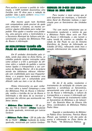 5
Para auxiliar a escrever o pedido de infor-
mação, a CGM também desenvolveu uma
Cartilha com 10 dicas para a redação de
pedidos. Vale a pena conferir: http://bit.
ly/Cartilha_LAI_2016
	 Mas mesmo quem tem facilidade
com computadores pode precisar de ajuda
para entender o sistema, ou mesmo en-
contrar alguma dificuldade para redigir seu
pedido. Para ajudar a resolver esse proble-
ma, uma parceria entre a Controladoria e
a Secretaria Municipal de Cultura está de-
senvolvendo o projeto das Bibliotecas Polo
de Acesso à informação.
AS BIBLIOTECAS TAMBÉM SÃO
POLOS DE ACESSO À INFORMAcÃO
	 Em 8 unidades distribuídas pela ci-
dade, sendo duas delas na Zona Norte, os
cidadãos poderão receber instruções sobre
como utilizar o e-SIC e participar de ofi-
cinas sobre a redação de pedidos e outros
temas ligados à transparência e aos con-
ceitos de Governo Aberto. Já é da própria
missão das bibliotecas oferecer informa-
ção com credibilidade para seus frequenta-
dores, e o projeto busca aproveitar essa
relação positiva com a comunidade para
difundir cada vez mais a Lei de Acesso.
	 Achou interessante ou quer conhe-
cer mais sobre o tema? Compareça a uma
das Bibliotecas Polo de Acesso à Informa-
ção, confira a Cartilha da Lei de Acesso à
Informação e não deixe de se inscrever e
participar das oficinas que acontecerão nas
datas abaixo:
- Biblioteca Érico Veríssimo - 18 de ju-
lho, das 14h às 16h30 - Oficina: Cuidando
da minha quebrada, ministrada por Leticia
Cardoso.
- Biblioteca Pedro Nava - 29 de julho das
9h às 11h30 - Oficina: Cuidando da minha
quebrada, ministrada por Leticia Cardoso.
CHEGADA DO E-SIC NAS BIBLIO-
TECAS DA ZONA NORTE
	 Para receber o novo serviço que já
está disponível aos munícipes, a Controla-
doria Geral do Município realizou a capa-
citação para os funcionários das Unidades
polo.
	 “Foi com muito entusiasmo que os
funcionários receberam a notícia de que
a Biblioteca Pedro Nava seria um Polo
de Acesso à Informação, e eles teriam a
nobre tarefa de orientar os cidadãos da
cidade de São Paulo no uso do Sistema
Eletrônico de Serviço de Informação ao
Cidadão (E-SIC), reforçando ainda mais a
vocação informacional das nossas bibliote-
cas.
	
	
	
	 No dia 2 de junho, recebemos o
treinamento da utilização do sistema que
capacitou e sensibilizou os funcionários,
apresentando uma visão geral do que é a
Lei de Acesso a Informação, a cultura da
transparência e o acesso á informação pú-
blica. Participaram do treinamento todos
os funcionários da Biblioteca e do telecen-
tro.” diz Domitila Alves de Oliveira Vila
Nova, coordenadora da Biblioteca Pública
Pedro Nava.
	 Segundo a coordenadora da Bibliote-
ca Pública Érico Veríssimo, Patrícia Muniz
Marçal, que também é um dos polos de
acesso à informação na Zona Norte de
São Paulo, “As Bibliotecas Públicas
 
