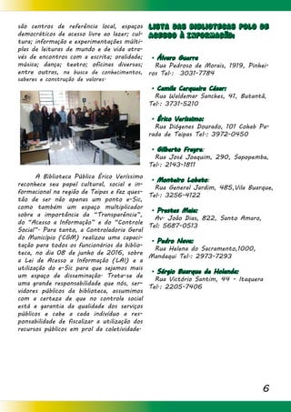 6
Lista das Bibliotecas Polo de
Acesso à Informacão:
. Álvaro Guerra
Rua Pedroso de Morais, 1919, Pinhei-
ros Tel.: 3031-7784
. Camila Cerqueira César:
Rua Waldemar Sanches, 41, Butantã,
Tel.: 3731-5210
. Érico Veríssimo:
Rua Diógenes Dourado, 101 Cohab Pa-
rada de Taipas Tel.: 3972-0450
. Gilberto Freyre:
Rua José Joaquim, 290, Sapopemba,
Tel.: 2143-1811
. Monteiro Lobato:
Rua General Jardim, 485,Vila Buarque,
Tel.: 3256-4122
. Prestes Maia:
Av. João Dias, 822, Santo Amaro,
Tel: 5687-0513
. Pedro Nava:
Rua Helena do Sacramento,1000,
Mandaqui Tel.: 2973-7293
. Sérgio Buarque de Holanda:
Rua Victório Santim, 44 - Itaquera
Tel.: 2205-7406
são centros de referência local, espaços
democráticos de acesso livre ao lazer; cul-
tura; informação e experimentações múlti-
plas de leituras de mundo e de vida atra-
vés de encontros com a escrita; oralidade;
música; dança; teatro; oficinas diversas;
entre outras, na busca de conhecimentos,
saberes e construção de valores.
	
	 A Biblioteca Pública Érico Veríssimo
reconhece seu papel cultural, social e in-
formacional na região de Taipas e faz ques-
tão de ser não apenas um ponto e-Sic,
como também um espaço multiplicador
sobre a importância da “Transparência”,
do “Acesso a Informação” e do “Controle
Social”. Para tanto, a Controladoria Geral
do Município (CGM) realizou uma capaci-
tação para todos os funcionários da biblio-
teca, no dia 08 de junho de 2016, sobre
a Lei de Acesso a Informação (LAI) e a
utilização do e-Sic para que sejamos mais
um espaço de disseminação. Trata-se de
uma grande responsabilidade que nós, ser-
vidores públicos da biblioteca, assumimos
com a certeza de que no controle social
está a garantia da qualidade dos serviços
públicos e cabe a cada indivíduo a res-
ponsabilidade de fiscalizar a utilização dos
recursos públicos em prol da coletividade.
 