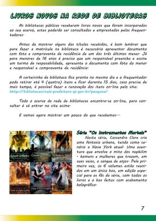 7
Livros novos na rede de bibliotecas
	 As bibliotecas públicas receberam livros novos que foram incorporados
ao seu acervo, estes poderão ser consultados e emprestados pelos frequen-
tadores.
	 Antes de mostrar alguns dos títulos recebidos, é bom lembrar que
para fazer a matrícula na biblioteca é necessário apresentar documento
com foto e comprovante de residência de um dos três últimos meses. Já
para menores de 16 anos é preciso que um responsável preencha e assine
um termo de resposabilidade, apresente o documento com foto do menor
e responsável e comprovante de residência.
	 A carteirinha da biblioteca fica pronta no mesmo dia e o frequentador
pode retirar até 4 (quatro) itens e ficar durante 15 dias, caso precise de
mais tempo, é possível fazer a renovação dos itens on-line pelo site:
http://bibliotecacircula.prefeitura.sp.gov.br/pesquisa/
	 Todo o acervo da rede de bibliotecas encontra-se on-line, para con-
sultar é só entrar no site acima.
	 E vamos agora mostrar um pouco do que recebemos...
Série “Os Instrumentos Mortais”
	 Nesta série, Cassandra Clare cria
uma fantasia urbana, tendo como ce-
nário a Nova York atual. Uma aven-
tura que envolve o mito dos nephilim
- homens e mulheres que trazem, em
suas veias, o sangue de anjos. Pela pri-
meira vez, os 6 volumes estão reuni-
dos em um único box, em edição espe-
cial para os fãs da série, com todos os
livros e o box feitos com acabamento
holográfico.
 