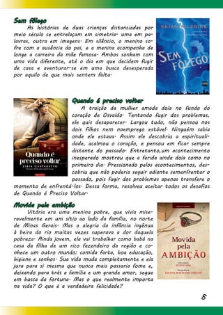 8
Sem fôlego
	 As histórias de duas crianças distanciadas por
meio século se entrelaçam em simetria- uma em pa-
lavras, outra em imagens. Em silêncio, o menino so-
fre com a ausência do pai, e a menina acompanha de
longe a carreira da mãe famosa. Ambos sonham com
uma vida diferente, até o dia em que decidem fugir
de casa e aventurar-se em uma busca desesperada
por aquilo de que mais sentem falta.
Quando é preciso voltar
	 A traição da mulher amada doía no fundo do
coração de Osvaldo. Tentando fugir dos problemas,
ele quis desaparecer. Largou tudo, não pensou nos
dois filhos nem noemprego estável. Ninguém sabia
onde ele estava. Assim ele descobriu a espirituali-
dade, acalmou o coração, e pensou em ficar sempre
distante do passado. Entretanto,um acontecimento
inesperado mostrou que a ferida ainda doía como no
primeiro dia. Pressionado pelos acontecimentos, des-
cobriu que não poderia seguir adiante semenfrentar o
passado, pois fugir dos problemas apenas transfere o
momento de enfrentá-los. Dessa forma, resolveu aceitar todos os desafios
de Quando é Preciso Voltar.
Movida pela ambição
	 Vitória era uma menina pobre, que vivia mise-
ravelmente em um sítio ao lado da família, no norte
de Minas Gerais. Mas a alegria da infância ingênua
à beira do rio muitas vezes superava a dor daquela
pobreza. Ainda jovem, ela vai trabalhar como babá na
casa da filha de um rico fazendeiro da região e co-
nhece um outro mundo: comida farta, boa educação,
higiene e sonhos. Sua vida muda completamente e ela
jura para si mesma que nunca mais passaria fome e,
deixando para trás a família e um grande amor, segue
em busca da fortuna. Mas o que realmente importa
na vida? O que é a verdadeira felicidade?
 