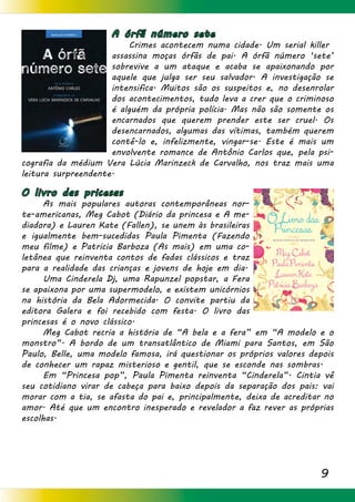 9
A órfã número sete
	 Crimes acontecem numa cidade. Um serial killer 	
assassina moças órfãs de pai. A órfã número ‘sete’
sobrevive a um ataque e acaba se apaixonando por
aquele que julga ser seu salvador. A investigação se
intensifica. Muitos são os suspeitos e, no desenrolar
dos acontecimentos, tudo leva a crer que o criminoso
é alguém da própria polícia. Mas não são somente os
encarnados que querem prender este ser cruel. Os
desencarnados, algumas das vítimas, também querem
contê-lo e, infelizmente, vingar-se. Este é mais um
envolvente romance de Antônio Carlos que, pela psi-
cografia da médium Vera Lúcia Marinzeck de Carvalho, nos traz mais uma
leitura surpreendente.
O livro das pricesas
	 As mais populares autoras contemporâneas nor-
te-americanas, Meg Cabot (Diário da princesa e A me-
diadora) e Lauren Kate (Fallen), se unem às brasileiras
e igualmente bem-sucedidas Paula Pimenta (Fazendo
meu filme) e Patricia Barboza (As mais) em uma co-
letânea que reinventa contos de fadas clássicos e traz
para a realidade das crianças e jovens de hoje em dia. 	
	 Uma Cinderela Dj, uma Rapunzel popstar, a Fera
se apaixona por uma supermodelo, e existem unicórnios
na história da Bela Adormecida. O convite partiu da
editora Galera e foi recebido com festa. O livro das
princesas é o novo clássico.
	 Meg Cabot recria a história de “A bela e a fera” em “A modelo e o
monstro”. A bordo de um transatlântico de Miami para Santos, em São
Paulo, Belle, uma modelo famosa, irá questionar os próprios valores depois
de conhecer um rapaz misterioso e gentil, que se esconde nas sombras.
	 Em “Princesa pop”, Paula Pimenta reinventa “Cinderela”. Cintia vê
seu cotidiano virar de cabeça para baixo depois da separação dos pais: vai
morar com a tia, se afasta do pai e, principalmente, deixa de acreditar no
amor. Até que um encontro inesperado e revelador a faz rever as próprias
escolhas.
 